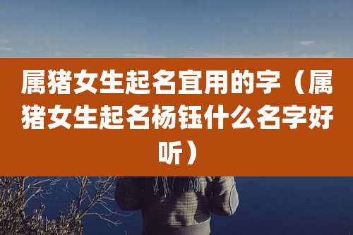 属猪女生起名宜用的字（属猪女生起名杨钰什么名字好听）