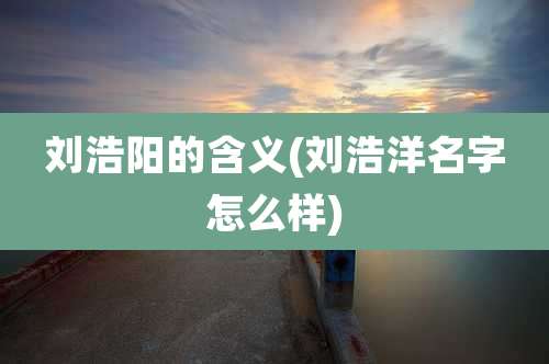 刘浩阳的含义(刘浩洋名字怎么样)