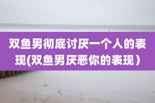 双鱼男彻底讨厌一个人的表现(双鱼男厌恶你的表现）