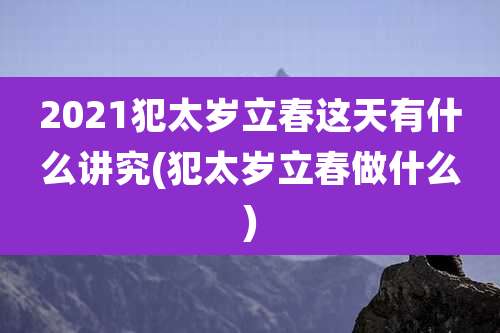 2021犯太岁立春这天有什么讲究(犯太岁立春做什么)