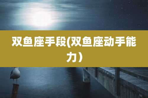 双鱼座手段(双鱼座动手能力)