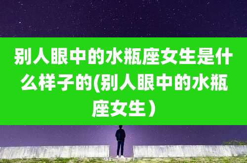 别人眼中的水瓶座女生是什么样子的(别人眼中的水瓶座女生）