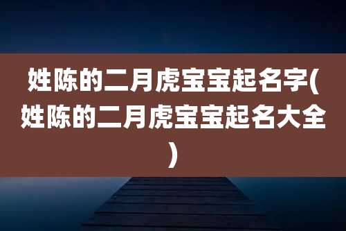姓陈的二月虎宝宝起名字(姓陈的二月虎宝宝起名大全)