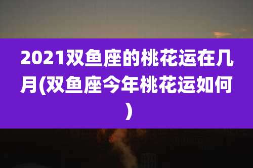 2021双鱼座的桃花运在几月(双鱼座今年桃花运如何)