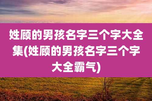 姓顾的男孩名字三个字大全集(姓顾的男孩名字三个字大全霸气)