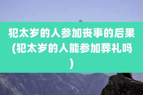 犯太岁的人参加丧事的后果(犯太岁的人能参加葬礼吗)