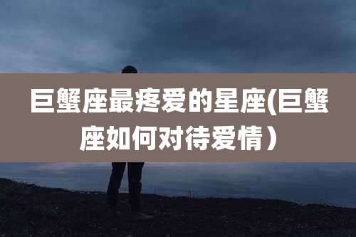 巨蟹座最疼爱的星座(巨蟹座如何对待爱情)