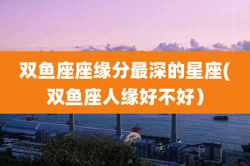 双鱼座座缘分最深的星座(双鱼座人缘好不好)
