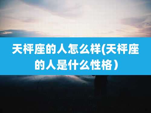 天枰座的人怎么样(天枰座的人是什么性格)
