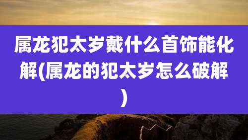 属龙犯太岁戴什么首饰能化解(属龙的犯太岁怎么破解)