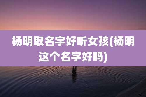 杨明取名字好听女孩(杨明这个名字好吗)