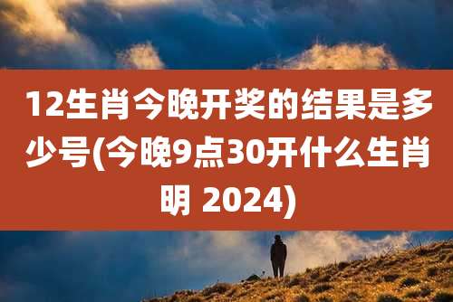 12生肖今晚开奖的结果是多少号(今晚9点30开什么生肖明 2024)