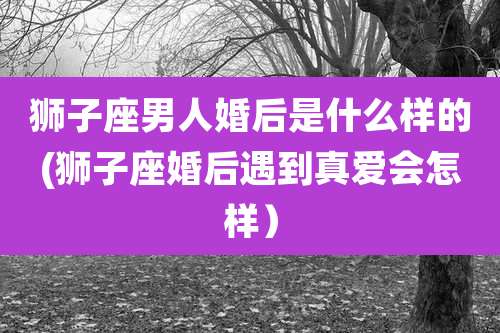 狮子座男人婚后是什么样的(狮子座婚后遇到真爱会怎样）