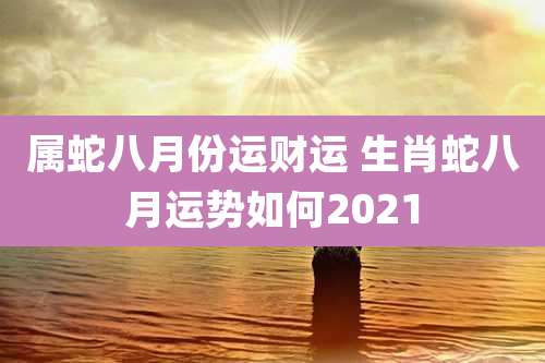 属蛇八月份运财运 生肖蛇八月运势如何2021