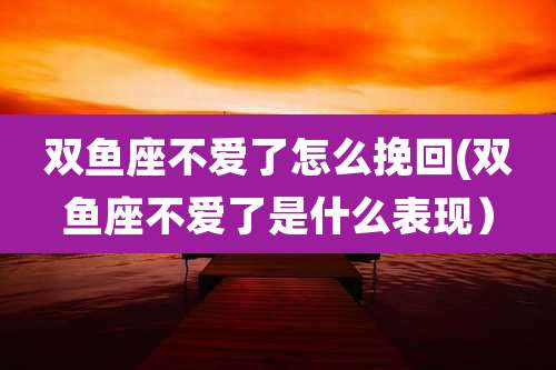 双鱼座不爱了怎么挽回(双鱼座不爱了是什么表现）