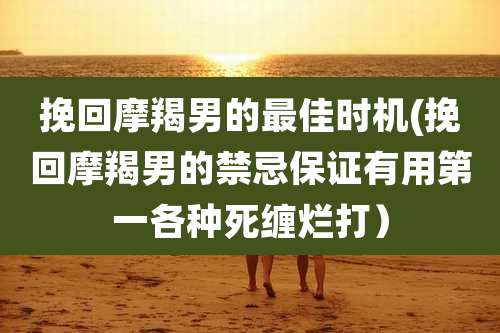 挽回摩羯男的最佳时机(挽回摩羯男的禁忌保证有用第一各种死缠烂打)