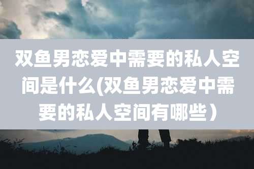 双鱼男恋爱中需要的私人空间是什么(双鱼男恋爱中需要的私人空间有哪些)