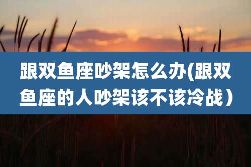 跟双鱼座吵架怎么办(跟双鱼座的人吵架该不该冷战）