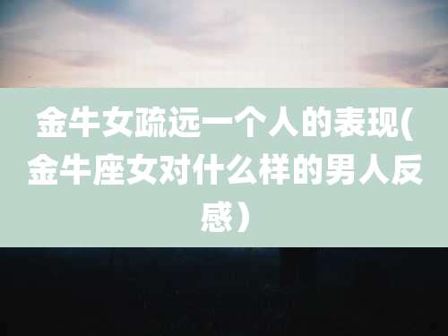 金牛女疏远一个人的表现(金牛座女对什么样的男人反感)