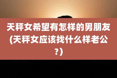 天秤女希望有怎样的男朋友(天秤女应该找什么样老公?）