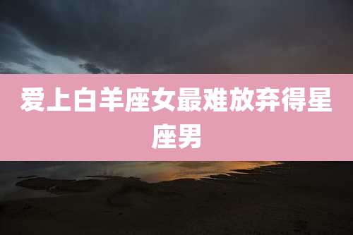 爱上白羊座女最难放弃得星座男
