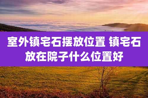 室外镇宅石摆放位置 镇宅石放在院子什么位置好