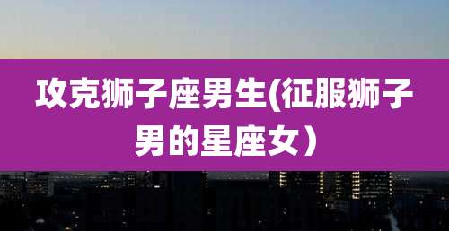 攻克狮子座男生(征服狮子男的星座女)