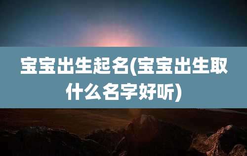 宝宝出生起名(宝宝出生取什么名字好听)