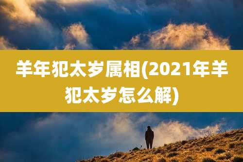 羊年犯太岁属相(2021年羊犯太岁怎么解)