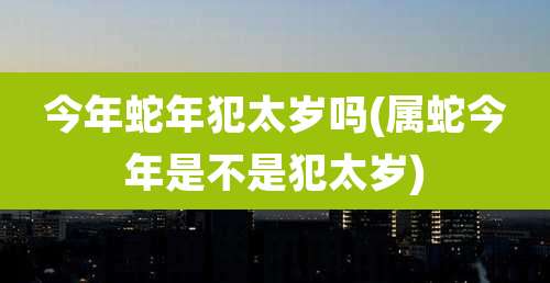 今年蛇年犯太岁吗(属蛇今年是不是犯太岁)