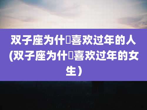 双子座为什麼喜欢过年的人(双子座为什麼喜欢过年的女生）