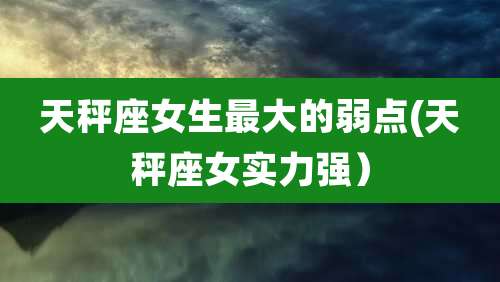 天秤座女生最大的弱点(天秤座女实力强）