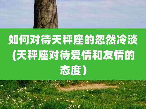 如何对待天秤座的忽然冷淡(天秤座对待爱情和友情的态度)