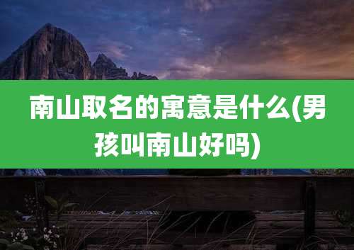 南山取名的寓意是什么(男孩叫南山好吗)