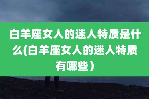 白羊座女人的迷人特质是什么(白羊座女人的迷人特质有哪些）