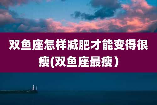双鱼座怎样减肥才能变得很瘦(双鱼座最瘦)