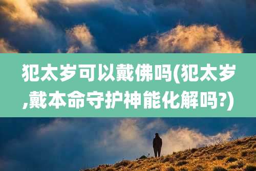 犯太岁可以戴佛吗(犯太岁,戴本命守护神能化解吗?)