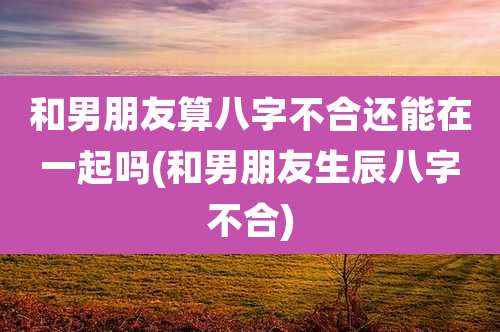 和男朋友算八字不合还能在一起吗(和男朋友生辰八字不合)