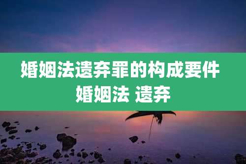 婚姻法遗弃罪的构成要件 婚姻法 遗弃