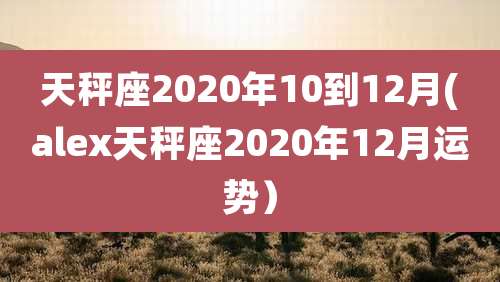 天秤座2020年10到12月(alex天秤座2020年12月运势)