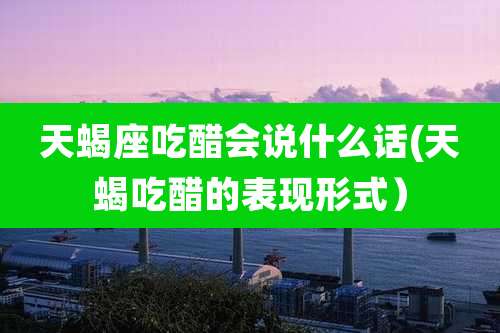 天蝎座吃醋会说什么话(天蝎吃醋的表现形式)