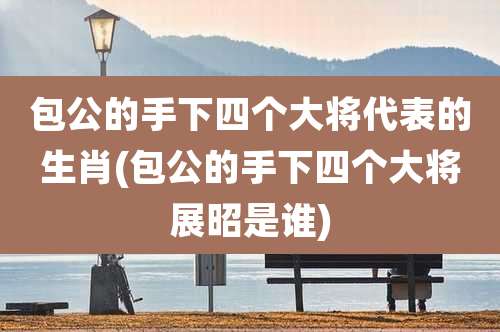 包公的手下四个大将代表的生肖(包公的手下四个大将展昭是谁)