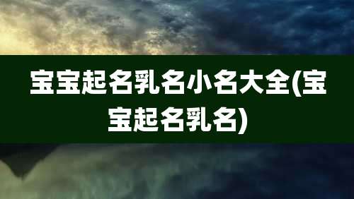 宝宝起名乳名小名大全(宝宝起名乳名)