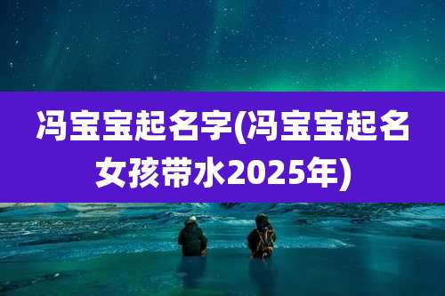 冯宝宝起名字(冯宝宝起名女孩带水2025年)