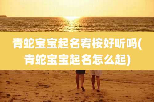 青蛇宝宝起名宥桉好听吗(青蛇宝宝起名怎么起)