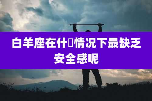 白羊座在什麼情况下最缺乏安全感呢