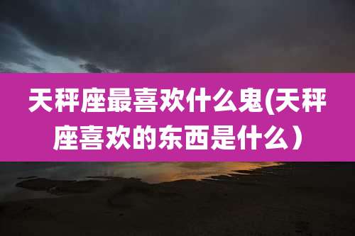 天秤座最喜欢什么鬼(天秤座喜欢的东西是什么)