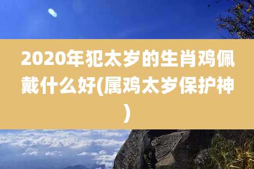 2020年犯太岁的生肖鸡佩戴什么好(属鸡太岁保护神)