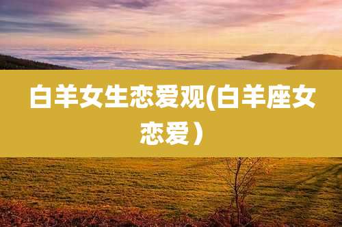 白羊女生恋爱观(白羊座女恋爱)