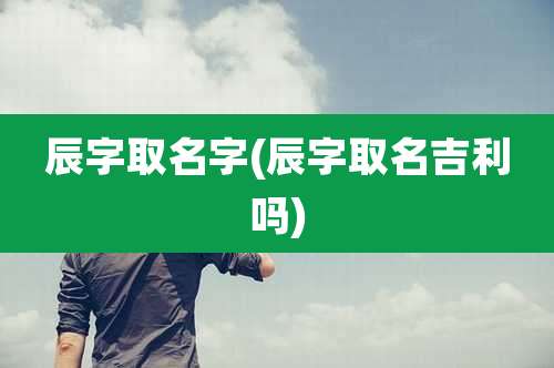 辰字取名字(辰字取名吉利吗)